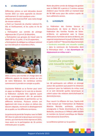 Rapport d’activité 2015
19
B. LEVIEILLISSEMENT
Différentes actions se sont déroulées durant
l’année 2015 sur notre approche du dossier
vieillissement. En voici quelques-unes :
Réunion de travail à la FCSF avec notre chargé
de mission national,
Point sur l’avancée du chantier national CS,
DSL et Vieillissement, et les suites en Ile de
France,
Participation aux comités de pilotage
régionaux des 17 juin et 16 décembre,
Participation aux groupes de travail avec la
CNAV IDF les 21 juillet, 17 et 23 septembre,
Participation du délégué au colloque national
qui s’est déroulé en novembre à Paris.
2015 a connu une montée en charge dans les
différents aspects du dossier seniors au sein
de notre fédération. De nombreux centres
commencent à prendre en compte ce public.
L’assistante fédérale va se former pour venir
en appui au délégué sur le suivi de ce dossier.
La fédération souhaite être vigilante quant
à son accompagnement afin de permettre
des actions structurées et pertinentes sur les
différents territoires. Plusieurs actions ont
également été mises en place en dehors des
dossiers déposés, montrant le développement
de ce public sur les différents territoires.
Le partenariat prend de l’ampleur avec la CNAV
IDF. Dans le cadre de la dynamique commission
seniors, qui s’est réunie à trois reprises en 2015,
nous avons eu la participation de 16 centres
intéressés pour ce public.
Notre deuxième année de dialogue de gestion
avec la CNAV IDF a permis à 7 centres sociaux
d’obtenir pour l’année 2015 un montant total
de 90 984 euros pour des actions auprès de
leurs adhérents seniors.
C. LARURALITE
La Fédération des Centres Sociaux et
Socioculturels de Seine et Marne et la
Fédération des Familles Rurales de Seine-
et-Marne, en partenariat avec la Caisse
d’Allocations Familiales de Seine-et-Marne, ont
organisé conjointement le jeudi 12 février 2015
enaprès-midila2ème
Rencontredépartementale
« Construire ensemble une nouvelle ruralité
» dans la commune de Fontenailles dont
la thématique était : « Les dynamiques de
déplacement en milieu rural »
Les 60 participants ont réfléchi et échangé
autour des questions que posent les distances
à parcourir pour les habitants du milieu rural
et se sont demandé quelles dynamiques se
créent autour des relations domicile/travail et
domicile/services.
Pour nourrir la réflexion de tous, l’après-midi
a été marqué par l’intervention de Madame
Béatrice Mariolle, architecte, urbaniste,
enseignante à l’école d’architecture de Paris
Belleville, chercheuse à l’IPRAUS UMR AUSSER
et membre du Conseil scientifique de l’Atelier
International du Grand Paris.
La conférence portait sur la question :
 