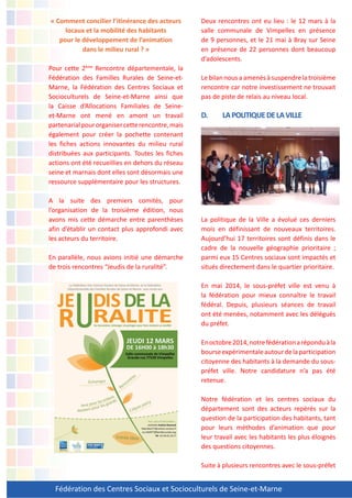 Fédération des Centres Sociaux et Socioculturels de Seine-et-Marne
« Comment concilier l’itinérance des acteurs
locaux et la mobilité des habitants
pour le développement de l’animation
dans le milieu rural ? »
Pour cette 2ème
Rencontre départementale, la
Fédération des Familles Rurales de Seine-et-
Marne, la Fédération des Centres Sociaux et
Socioculturels de Seine-et-Marne ainsi que
la Caisse d’Allocations Familiales de Seine-
et-Marne ont mené en amont un travail
partenarialpourorganisercetterencontre,mais
également pour créer la pochette contenant
les fiches actions innovantes du milieu rural
distribuées aux participants. Toutes les fiches
actions ont été recueillies en dehors du réseau
seine et marnais dont elles sont désormais une
ressource supplémentaire pour les structures.
A la suite des premiers comités, pour
l’organisation de la troisième édition, nous
avons mis cette démarche entre parenthèses
afin d’établir un contact plus approfondi avec
les acteurs du territoire.
En parallèle, nous avions initié une démarche
de trois rencontres “Jeudis de la ruralité”.
Deux rencontres ont eu lieu : le 12 mars à la
salle communale de Vimpelles en présence
de 9 personnes, et le 21 mai à Bray sur Seine
en présence de 22 personnes dont beaucoup
d’adolescents.
Lebilannousaamenésàsuspendrelatroisième
rencontre car notre investissement ne trouvait
pas de piste de relais au niveau local.
D. LAPOLITIQUEDELAVILLE
La politique de la Ville a évolué ces derniers
mois en définissant de nouveaux territoires.
Aujourd’hui 17 territoires sont définis dans le
cadre de la nouvelle géographie prioritaire ;
parmi eux 15 Centres sociaux sont impactés et
situés directement dans le quartier prioritaire.
En mai 2014, le sous-préfet ville est venu à
la fédération pour mieux connaître le travail
fédéral. Depuis, plusieurs séances de travail
ont été menées, notamment avec les délégués
du préfet.
Enoctobre2014,notrefédérationaréponduàla
bourseexpérimentaleautourdelaparticipation
citoyenne des habitants à la demande du sous-
préfet ville. Notre candidature n’a pas été
retenue.
Notre fédération et les centres sociaux du
département sont des acteurs repérés sur la
question de la participation des habitants, tant
pour leurs méthodes d’animation que pour
leur travail avec les habitants les plus éloignés
des questions citoyennes.
Suite à plusieurs rencontres avec le sous-préfet
 