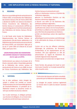 Rapport d’activité 2015
23
A. REGIONAL
Réunie en assemblée générale extraordinaire le
5 février 2015, la Coordination des Fédérations
des Centres Sociaux d’Ile de France (CFCS IDF)
a décidé de modifier ses statuts et de devenir
l’Union Francilienne des Fédérations des
Centres Sociaux et socioculturels (UFFCS) qui
reprend intégralement l’actif de la Coordination
des Fédérations de Centres Sociaux d’Ile-de-
France.
Il a été fondé entre toutes les Fédérations
Départementales des Centres Sociaux et
socioculturels d’Ile-de-France adhérentes à la
FédérationdesCentresSociauxetsocioculturels
de France (FCSF), une association régie par la
Loi du 1er
juillet 1901 et le Décret du 16 août
1901, ayant pour titre :
UNION FRANCILIENNE DES FEDERATIONS
DES CENTRES SOCIAUX ET SOCIOCULTURELS
dont le sigle est UFFCS.
Conformément aux valeurs et principes de la
Charte nationale votée à l’assemblée générale
de la Fédération des centres sociaux et
socioculturels de France en juin 2000, les buts
de l’Union Francilienne des Fédérations des
Centres Sociaux et socioculturels sont :
Être un interlocuteur reconnu à l’échelle des
institutions régionales ;
Assurer la coordination d’actions sur des
dossiers à dimension régionale ;
Assurer une veille sur les évolutions des
politiques publiques régionales ;
Animer le réseau régional en contribuant à la
qualification des acteurs et à la mutualisation ;
Contribuer au débat sur les enjeux de société
pour être force de propositions et d’actions ;
Créer une dynamique autour des expertises
fédérales ;
Développerlacommunication,outild’échange
et de valorisation du réseau, en interne et en
externe.
L’union est un lieu de réflexion collective,
d’échanges de production, de formation,
d’information et de représentation de ses
membres. Elle joue également un rôle de
préconisation au regard de l’évolution du
contexte régional et des dispositifs.
L’Union exerce son action dans la région Ile-de-
France.
Toute l’année, des groupes de travail se sont
réunis pour travailler sur le projet associatif de
cette nouvelle union.
IV. UNE IMPLICATION DANS LE RESEAU REGIONAL ET NATIONAL
B. NATIONAL
Sur le plan politique, notre chargée de
projets a achevé son mandat au conseil
d’administration lors de l’assemblée générale
de Charleville-Mézières. Le président de la
fédération entame sa deuxième année en
tant que secrétaire du bureau national.
Sur le plan technique, le délégué participe
aux réunions de délégués, et sa mission dans
le cadre du comité technique national est
l’instruction des dossiers de fonds mutualisés
présentés par les fédérations départementales.
La chargée de projets continue également
sa mission dans le cadre du dossier vacances
familles.
 