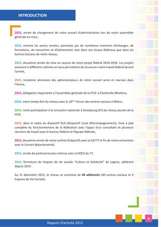 Rapport d’activité 2015
3
2015, année de changement de notre conseil d’administration lors de notre assemblée
générale en mars,
2015, comme les autres années, ponctuée par de nombreux moments d’échanges, de
formations, de rencontres et d’événements tant dans nos locaux fédéraux que dans les
Centres Sociaux de notre réseau,
2015, deuxième année de mise en oeuvre de notre projet fédéral 2014-2018. Les projets
avancent à différents rythmes et nous permettent de structurer notre travail fédéral durant
l’année,
2015, troisième séminaire des administrateurs de notre conseil seine et marnais dans
l’Yonne,
2015, délégation importante à l’assemblée générale de la FCSF à Charleville-Mézières,
2015, notre temps fort du réseau avec le 10ème
forum des centres sociaux à Melun,
2015, notre participation à la rencontre nationale à Strasbourg (67) du réseau jeunes de la
FCSF,
2015, dans le cadre du dispositif DLA (Dispositif Local d’Accompagnement), mise à plat
complète du fonctionnement de la fédération avec l’appui d’un consultant et plusieurs
réunions de travail avec le bureau fédéral et l’équipe fédérale,
2015, deuxième année de notre contrat d’objectifs avec la CAF77 et fin de notre convention
avec le Conseil départemental,
2015, année de partenariat plus intense avec la DDCS du 77,
2015, fermeture de l’espace de vie sociale “Culture et Solidarité” de Lognes, adhérent
depuis 2014 .
Au 31 décembre 2015, le réseau se constitue de 44 adhérents (40 centres sociaux et 4
Espaces de Vie Sociale).
INTRODUCTION
 