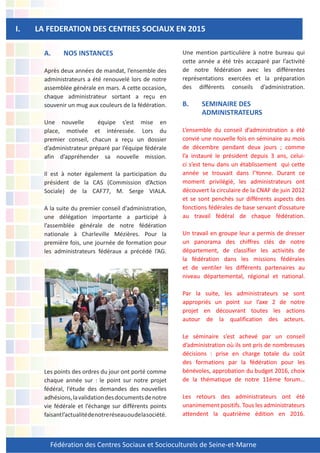 Fédération des Centres Sociaux et Socioculturels de Seine-et-Marne
A. NOS INSTANCES
Après deux années de mandat, l’ensemble des
administrateurs a été renouvelé lors de notre
assemblée générale en mars. A cette occasion,
chaque administrateur sortant a reçu en
souvenir un mug aux couleurs de la fédération.
Une nouvelle équipe s’est mise en
place, motivée et intéressée. Lors du
premier conseil, chacun a reçu un dossier
d’administrateur préparé par l’équipe fédérale
afin d’appréhender sa nouvelle mission.
Il est à noter également la participation du
président de la CAS (Commission d’Action
Sociale) de la CAF77, M. Serge VIALA.
A la suite du premier conseil d’administration,
une délégation importante a participé à
l’assemblée générale de notre fédération
nationale à Charleville Mézières. Pour la
première fois, une journée de formation pour
les administrateurs fédéraux a précédé l’AG.
Les points des ordres du jour ont porté comme
chaque année sur : le point sur notre projet
fédéral, l’étude des demandes des nouvelles
adhésions,lavalidationdesdocumentsdenotre
vie fédérale et l’échange sur différents points
faisantl’actualitédenotreréseauoudelasociété.
I. LA FEDERATION DES CENTRES SOCIAUX EN 2015
Une mention particulière à notre bureau qui
cette année a été très accaparé par l’activité
de notre fédération avec les différentes
représentations exercées et la préparation
des différents conseils d’administration.
B. SEMINAIRE DES
ADMINISTRATEURS
L’ensemble du conseil d’administration a été
convié une nouvelle fois en séminaire au mois
de décembre pendant deux jours ; comme
l’a instauré le président depuis 3 ans, celui-
ci s’est tenu dans un établissement qui cette
année se trouvait dans l’Yonne. Durant ce
moment privilégié, les administrateurs ont
découvert la circulaire de la CNAF de juin 2012
et se sont penchés sur différents aspects des
fonctions fédérales de base servant d’ossature
au travail fédéral de chaque fédération.
Un travail en groupe leur a permis de dresser
un panorama des chiffres clés de notre
département, de classifier les activités de
la fédération dans les missions fédérales
et de ventiler les différents partenaires au
niveau départemental, régional et national.
Par la suite, les administrateurs se sont
appropriés un point sur l’axe 2 de notre
projet en découvrant toutes les actions
autour de la qualification des acteurs.
Le séminaire s’est achevé par un conseil
d’administration où ils ont pris de nombreuses
décisions : prise en charge totale du coût
des formations par la fédération pour les
bénévoles, approbation du budget 2016, choix
de la thématique de notre 11ème forum…
Les retours des administrateurs ont été
unanimement positifs. Tous les administrateurs
attendent la quatrième édition en 2016.
 