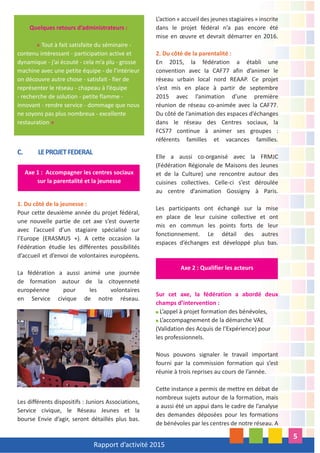 Rapport d’activité 2015
5
Quelques retours d’administrateurs :
« Tout à fait satisfaite du séminaire -
contenu intéressant - participation active et
dynamique - j’ai écouté - cela m’a plu - grosse
machine avec une petite équipe - de l’intérieur
on découvre autre chose - satisfait - fier de
représenter le réseau - chapeau à l’équipe
- recherche de solution - petite flamme -
innovant - rendre service - dommage que nous
ne soyons pas plus nombreux - excellente
restauration »
C. LEPROJETFEDERAL
1. Du côté de la jeunesse :
Pour cette deuxième année du projet fédéral,
une nouvelle partie de cet axe s’est ouverte
avec l’accueil d’un stagiaire spécialisé sur
l’Europe (ERASMUS +). A cette occasion la
Fédération étudie les différentes possibilités
d’accueil et d’envoi de volontaires européens.
La fédération a aussi animé une journée
de formation autour de la citoyenneté
européenne pour les volontaires
en Service civique de notre réseau.
Les différents dispositifs : Juniors Associations,
Service civique, le Réseau Jeunes et la
bourse Envie d’agir, seront détaillés plus bas.
L’action « accueil des jeunes stagiaires » inscrite
dans le projet fédéral n’a pas encore été
mise en œuvre et devrait démarrer en 2016.
2. Du côté de la parentalité :
En 2015, la fédération a établi une
convention avec la CAF77 afin d’animer le
réseau urbain local nord REAAP. Ce projet
s’est mis en place à partir de septembre
2015 avec l’animation d’une première
réunion de réseau co-animée avec la CAF77.
Du côté de l’animation des espaces d’échanges
dans le réseau des Centres sociaux, la
FCS77 continue à animer ses groupes :
référents familles et vacances familles.
Elle a aussi co-organisé avec la FRMJC
(Fédération Régionale de Maisons des Jeunes
et de la Culture) une rencontre autour des
cuisines collectives. Celle-ci s’est déroulée
au centre d’animation Gossigny à Paris.
Les participants ont échangé sur la mise
en place de leur cuisine collective et ont
mis en commun les points forts de leur
fonctionnement. Le détail des autres
espaces d’échanges est développé plus bas.
Sur cet axe, la fédération a abordé deux
champs d’intervention :
L’appel à projet formation des bénévoles,
L’accompagnement de la démarche VAE
(Validation des Acquis de l’Expérience) pour
les professionnels.
Nous pouvons signaler le travail important
fourni par la commission formation qui s’est
réunie à trois reprises au cours de l’année.
Cette instance a permis de mettre en débat de
nombreux sujets autour de la formation, mais
a aussi été un appui dans le cadre de l’analyse
des demandes déposées pour les formations
de bénévoles par les centres de notre réseau. A
Axe 1 : Accompagner les centres sociaux
sur la parentalité et la jeunesse
Axe 2 : Qualifier les acteurs
 