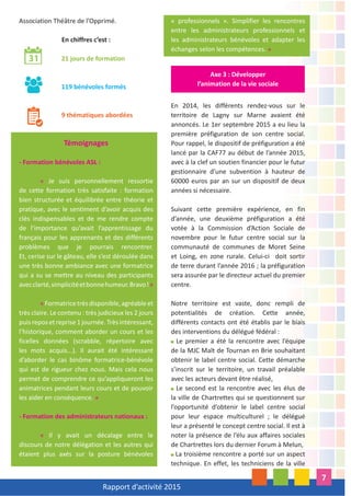 Rapport d’activité 2015
7
Association Théâtre de l’Opprimé.
En chiffres c’est :
21 jours de formation
119 bénévoles formés
9 thématiques abordées
Témoignages
- Formation bénévoles ASL :
« Je suis personnellement ressortie
de cette formation très satisfaite : formation
bien structurée et équilibrée entre théorie et
pratique, avec le sentiment d’avoir acquis des
clés indispensables et de me rendre compte
de l’importance qu’avait l’apprentissage du
français pour les apprenants et des différents
problèmes que je pourrais rencontrer.
Et, cerise sur le gâteau, elle s’est déroulée dans
une très bonne ambiance avec une formatrice
qui a su se mettre au niveau des participants
avecclarté,simplicitéetbonnehumeur.Bravo!»
«Formatricetrèsdisponible,agréableet
très claire. Le contenu : très judicieux les 2 jours
puisreposetreprise1journée.Trèsintéressant,
l’historique, comment aborder un cours et les
ficelles données (scrabble, répertoire avec
les mots acquis...). Il aurait été intéressant
d’aborder le cas binôme formatrice-bénévole
qui est de rigueur chez nous. Mais cela nous
permet de comprendre ce qu’appliqueront les
animatrices pendant leurs cours et de pouvoir
les aider en conséquence. »
- Formation des administrateurs nationaux :
« Il y avait un décalage entre le
discours de notre délégation et les autres qui
étaient plus axés sur la posture bénévoles
« professionnels ». Simplifier les rencontres
entre les administrateurs professionnels et
les administrateurs bénévoles et adapter les
échanges selon les compétences. »
En 2014, les différents rendez-vous sur le
territoire de Lagny sur Marne avaient été
annoncés. Le 1er septembre 2015 a eu lieu la
première préfiguration de son centre social.
Pour rappel, le dispositif de préfiguration a été
lancé par la CAF77 au début de l’année 2015,
avec à la clef un soutien financier pour le futur
gestionnaire d’une subvention à hauteur de
60000 euros par an sur un dispositif de deux
années si nécessaire.
Suivant cette première expérience, en fin
d’année, une deuxième préfiguration a été
votée à la Commission d’Action Sociale de
novembre pour le futur centre social sur la
communauté de communes de Moret Seine
et Loing, en zone rurale. Celui-ci doit sortir
de terre durant l’année 2016 ; la préfiguration
sera assurée par le directeur actuel du premier
centre.
Notre territoire est vaste, donc rempli de
potentialités de création. Cette année,
différents contacts ont été établis par le biais
des interventions du délégué fédéral :
Le premier a été la rencontre avec l’équipe
de la MJC Malt de Tournan en Brie souhaitant
obtenir le label centre social. Cette démarche
s’inscrit sur le territoire, un travail préalable
avec les acteurs devant être réalisé,
Le second est la rencontre avec les élus de
la ville de Chartrettes qui se questionnent sur
l’opportunité d’obtenir le label centre social
pour leur espace multiculturel ; le délégué
leur a présenté le concept centre social. Il est à
noter la présence de l’élu aux affaires sociales
de Chartrettes lors du dernier Forum à Melun,
La troisième rencontre a porté sur un aspect
technique. En effet, les techniciens de la ville
Axe 3 : Développer
l’animation de la vie sociale
 