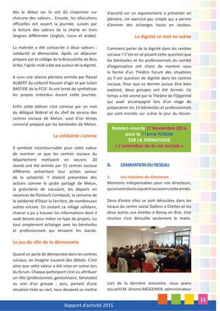 Rapport d’activité 2015
11
dès le début car ils ont dû s’exprimer sur
chacune des valeurs… Ensuite, les allocutions
officielles ont ouvert la journée, suivies par
la lecture des valeurs de la charte en trois
langues différentes (anglais, russe et arabe).
La matinée a été consacrée à deux valeurs :
solidarité et démocratie. Après un déjeuner
préparé par le collège de la Brossolette de Bois
leRoi,l’après-midiaétéaxéautourdeladignité.
A suivi une séance plénière animée par Pascal
AUBERT du collectif Pouvoir d’agir et par Julien
BASTIDE de la FCSF. Ils ont tenté de synthétiser
les propos entendus durant cette journée.
Enfin cette édition s’est conclue par un mot
du délégué fédéral et du chef de service des
centres sociaux de Melun, suivi d’un temps
convivial préparé par les bénévoles de Melun.
La solidarité s’anime
Il semblait incontournable pour cette valeur
de montrer ce que les centres sociaux du
département mettaient en oeuvre. 20
stands ont été animés par 15 centres sociaux
différents présentant leur action autour
de la solidarité. Y étaient présentées des
actions comme le jardin partagé de Melun,
la gratuiterie de Lieusaint, les départs en
vacances de Pontault Combault, la semaine de
la solidarité d’Ozoir la Ferrière, de nombreuses
autres encore. En visitant ce village solidaire,
chacun a pu y trouver les informations dont il
avait besoin pour initier ce type de projets, ou
tout simplement échanger avec les bénévoles
et professionnels qui tenaient les stands.
Le jeu de rôle de la démocratie
Quand on parle de démocratie dans les centres
sociaux, on imagine souvent des débats. C’est
ainsi que cette valeur a été mise en scène lors
du forum. Chaque participant s’est vu attribuer
un rôle (professionnel, gestionnaire, bénévole)
au sein d’un groupe ; puis, partant d’une
situation tirée au sort, tous devaient se mettre
d’accord sur un argumentaire à présenter en
plénière. Un exercice pas simple qui a permis
d’animer des échanges hauts en couleur.
La dignité se met en scène
Comment parler de la dignité dans les centres
sociaux ? C’est en se posant cette question que
les bénévoles et les professionnels du comité
d’organisation ont choisi de montrer sous
la forme d’un Théâtre Forum des situations
où il est question de dignité dans les centres
sociaux. Pour que ce dernier puisse être bien
exploité, deux groupes ont été formés. Ce
temps a été animé par le Théâtre de l’Opprimé
qui avait accompagné lors d’un stage de
préparation les 13 bénévoles et professionnels
qui sont montés sur scène le jour du forum.
B. L’ANIMATIONDURESEAU
1. Les réunions de directeurs
Moments indispensables pour nos directeurs,
quisesontréunisàquatreoccasionscetteannée.
Deux d’entre elles se sont déroulées dans les
locaux du centre social Dallens à Chelles et les
deux autres aux Airelles à Roissy en Brie. Une
réunion s’est déroulée seulement le matin.
Lors de la dernière rencontre, nous avons
accueilli M. Jérome MOGENIER, administrateur
Rendez-vous le 17 Novembre 2016
pour le 11ème FORUM
SUR LA THEMATIQUE
« L’animation de la vie sociale »
 