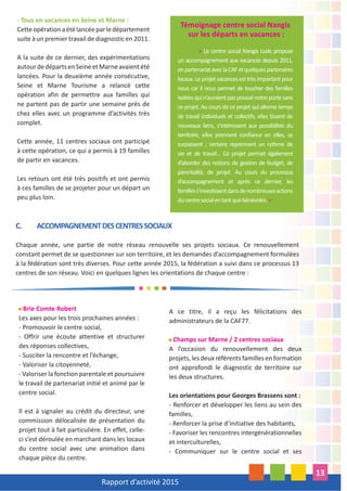 Rapport d’activité 2015
13
- Tous en vacances en Seine et Marne :
Cetteopérationaétélancéeparledépartement
suite à un premier travail de diagnostic en 2011.
A la suite de ce dernier, des expérimentations
autourdedépartsenSeineetMarneavaientété
lancées. Pour la deuxième année consécutive,
Seine et Marne Tourisme a relancé cette
opération afin de permettre aux familles qui
ne partent pas de partir une semaine près de
chez elles avec un programme d’activités très
complet.
Cette année, 11 centres sociaux ont participé
à cette opération, ce qui a permis à 19 familles
de partir en vacances.
Les retours ont été très positifs et ont permis
à ces familles de se projeter pour un départ un
peu plus loin.
A ce titre, il a reçu les félicitations des
administrateurs de la CAF77.
Champs sur Marne / 2 centres sociaux
A l’occasion du renouvellement des deux
projets,lesdeuxréférentsfamillesenformation
ont approfondi le diagnostic de territoire sur
les deux structures.
Les orientations pour Georges Brassens sont :
- Renforcer et développer les liens au sein des
familles,
- Renforcer la prise d’initiative des habitants,
- Favoriser les rencontres intergénérationnelles
et interculturelles,
- Communiquer sur le centre social et ses
Brie Comte Robert
Les axes pour les trois prochaines années :
- Promouvoir le centre social,
- Offrir une écoute attentive et structurer
des réponses collectives,
- Susciter la rencontre et l’échange,
- Valoriser la citoyenneté,
- Valoriser la fonction parentale et poursuivre
le travail de partenariat initié et animé par le
centre social.
Il est à signaler au crédit du directeur, une
commission délocalisée de présentation du
projet tout à fait particulière. En effet, celle-
ci s’est déroulée en marchant dans les locaux
du centre social avec une animation dans
chaque pièce du centre.
C. ACCOMPAGNEMENTDESCENTRESSOCIAUX
Chaque année, une partie de notre réseau renouvelle ses projets sociaux. Ce renouvellement
constant permet de se questionner sur son territoire, et les demandes d’accompagnement formulées
à la fédération sont très diverses. Pour cette année 2015, la fédération a suivi dans ce processus 13
centres de son réseau. Voici en quelques lignes les orientations de chaque centre :
Témoignage centre social Nangis
sur les départs en vacances :
« Le centre social Nangis Lude propose
un accompagnement aux vacances depuis 2011,
enpartenariataveclaCAFetquelquespartenaires
locaux. Le projet vacances est très important pour
nous car il nous permet de toucher des familles
isolées qui n’auraient pas poussé notre porte sans
ce projet. Au cours de ce projet qui alterne temps
de travail individuels et collectifs, elles tissent de
nouveaux liens, s’intéressent aux possibilités du
territoire, elles prennent confiance en elles, se
surpassent ; certains reprennent un rythme de
vie et de travail... Ce projet permet également
d’aborder des notions de gestion de budget, de
parentalité, de projet. Au cours du processus
d’accompagnement et après ce dernier, les
familless’investissentdansdenombreusesactions
ducentresocialentantquebénévoles.»
 