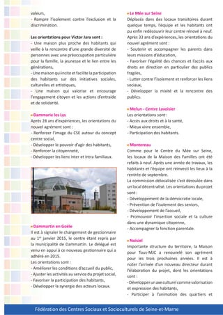 Fédération des Centres Sociaux et Socioculturels de Seine-et-Marne
valeurs,
- Rompre l’isolement contre l’exclusion et la
discrimination.
Les orientations pour Victor Jara sont :
- Une maison plus proche des habitants qui
veille à la rencontre d’une grande diversité de
personnes avec une préoccupation particulière
pour la famille, la jeunesse et le lien entre les
générations,
-Unemaisonquiinciteetfacilitelaparticipation
des habitants sur des initiatives sociales,
culturelles et artistiques,
- Une maison qui valorise et encourage
l’engagement citoyen et les actions d’entraide
et de solidarité.
Dammarie les Lys
Après 28 ans d’expériences, les orientations du
nouvel agrément sont :
- Renforcer l’image du CSE autour du concept
centre social,
- Développer le pouvoir d’agir des habitants,
- Renforcer la citoyenneté,
- Développer les liens inter et intra familiaux.
Dammartin en Goële
Il est à signaler le changement de gestionnaire
au 1er
janvier 2015, le centre étant repris par
la municipalité de Dammartin. Le délégué est
venu en appui à ce nouveau gestionnaire qui a
adhéré en 2015.
Les orientations sont :
- Améliorer les conditions d’accueil du public,
- Ajuster les activités au service du projet social,
- Favoriser la participation des habitants,
- Développer la synergie des acteurs locaux.
Le Mée sur Seine
Déplacés dans des locaux transitoires durant
quelque temps, l’équipe et les habitants ont
pu enfin redécouvrir leur centre rénové à neuf.
Après 33 ans d’expériences, les orientations du
nouvel agrément sont :
- Soutenir et accompagner les parents dans
leurs missions d’éducation,
- Favoriser l’égalité des chances et l’accès aux
droits en direction en particulier des publics
fragiles,
- Lutter contre l’isolement et renforcer les liens
sociaux,
- Développer la mixité et la rencontre des
publics.
Melun - Centre Lavoisier
Les orientations sont :
- Accès aux droits et à la santé,
- Mieux vivre ensemble,
- Participation des habitants.
Montereau
Comme pour le Centre du Mée sur Seine,
les locaux de la Maison des Familles ont été
refaits à neuf. Après une année de travaux, les
habitants et l’équipe ont réinvesti les lieux à la
rentrée de septembre.
La commission délocalisée s’est déroulée dans
un local décentralisé. Les orientations du projet
sont :
- Développement de la démocratie locale,
- Prévention de l’isolement des seniors,
- Développement de l’accueil,
- Promouvoir l’insertion sociale et la culture
dans une dynamique citoyenne,
- Accompagner la fonction parentale.
Noisiel
Importante structure du territoire, la Maison
pour Tous-MJC a renouvelé son agrément
pour les trois prochaines années. Il est à
noter l’arrivée d’un nouveau directeur durant
l’élaboration du projet, dont les orientations
sont :
-Développerunaxeculturelcommevalorisation
et expression des habitants,
- Participer à l’animation des quartiers et
 