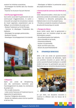 Rapport d’activité 2015
15
soutenir les initiatives associatives,
- Accompagner les familles dans leur fonction
parentale,
- Favoriser et structurer l’accueil informel.
Val d’Europe Agglomération
Seul centre social dont le gestionnaire est une
communauté d’agglomérations, le centre a
renouvelé son projet lors de plusieurs séances
de travail organisées conjointement avec le
délégué. Les orientations du projet sont :
- Rompre l’isolement sur le Val d’Europe,
- Favoriser et développer l’implication des
habitants,
- Développer les synergies partenariales,
- Renforcer l’accueil,
- Développer l’accompagnement à la scolarité.
Villeparisis
Après une année de rétroplanning,
avec des commissions restreintes pour
l’accompagnement du projet, les orientations
du projet sont :
- Être un pôle ressources,
- Lutter contre l’exclusion et l’isolement tout en
rapprochant les générations,
- Favoriser l’intégration des jeunes,
- Rendre les habitants acteurs de leur quartier
et de leur ville,
- Développer et fédérer le partenariat autour
des projets de territoire.
Communauté de communes des Monts de la
Goële
Cette intercommunalité a choisi pour les trois
prochaines années les orientations suivantes :
- Renforcer la démarche participative des
habitants dans la vie et les projets locaux,
- Prendre en compte les situations d’isolement,
de précarité économique et sociale
Thorigny Sur Marne
Jeune centre social, dont le gestionnaire a
proposé pour son troisième projet les axes
d’orientation suivants :
- Accueil/participation des habitants,
- Vivre ensemble et vie locale,
- Prévention/solidarité,
- Soutien à la parentalité,
- Accès aux loisirs pour tous,
- Actions de proximité/Solidarité
D. DYNAMIQUEBENEVOLES
2015 a été une année de questionnement
autour des rencontres de bénévoles. Après
une première rencontre en janvier 2015 au
centre social de Pontault Combault, il a semblé
évident tant pour les participants que pour la
fédération que ces rencontres devaient évoluer.
En juin 2015, une deuxième rencontre a
continué la réflexion dans les locaux de la
fédération.
 