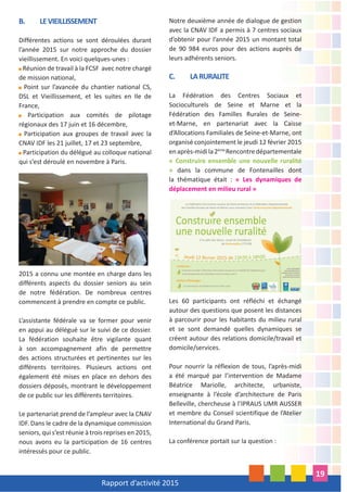 Rapport d’activité 2015
19
B. LEVIEILLISSEMENT
Différentes actions se sont déroulées durant
l’année 2015 sur notre approche du dossier
vieillissement. En voici quelques-unes :
Réunion de travail à la FCSF avec notre chargé
de mission national,
Point sur l’avancée du chantier national CS,
DSL et Vieillissement, et les suites en Ile de
France,
Participation aux comités de pilotage
régionaux des 17 juin et 16 décembre,
Participation aux groupes de travail avec la
CNAV IDF les 21 juillet, 17 et 23 septembre,
Participation du délégué au colloque national
qui s’est déroulé en novembre à Paris.
2015 a connu une montée en charge dans les
différents aspects du dossier seniors au sein
de notre fédération. De nombreux centres
commencent à prendre en compte ce public.
L’assistante fédérale va se former pour venir
en appui au délégué sur le suivi de ce dossier.
La fédération souhaite être vigilante quant
à son accompagnement afin de permettre
des actions structurées et pertinentes sur les
différents territoires. Plusieurs actions ont
également été mises en place en dehors des
dossiers déposés, montrant le développement
de ce public sur les différents territoires.
Le partenariat prend de l’ampleur avec la CNAV
IDF. Dans le cadre de la dynamique commission
seniors, qui s’est réunie à trois reprises en 2015,
nous avons eu la participation de 16 centres
intéressés pour ce public.
Notre deuxième année de dialogue de gestion
avec la CNAV IDF a permis à 7 centres sociaux
d’obtenir pour l’année 2015 un montant total
de 90 984 euros pour des actions auprès de
leurs adhérents seniors.
C. LARURALITE
La Fédération des Centres Sociaux et
Socioculturels de Seine et Marne et la
Fédération des Familles Rurales de Seine-
et-Marne, en partenariat avec la Caisse
d’Allocations Familiales de Seine-et-Marne, ont
organisé conjointement le jeudi 12 février 2015
enaprès-midila2ème
Rencontredépartementale
« Construire ensemble une nouvelle ruralité
» dans la commune de Fontenailles dont
la thématique était : « Les dynamiques de
déplacement en milieu rural »
Les 60 participants ont réfléchi et échangé
autour des questions que posent les distances
à parcourir pour les habitants du milieu rural
et se sont demandé quelles dynamiques se
créent autour des relations domicile/travail et
domicile/services.
Pour nourrir la réflexion de tous, l’après-midi
a été marqué par l’intervention de Madame
Béatrice Mariolle, architecte, urbaniste,
enseignante à l’école d’architecture de Paris
Belleville, chercheuse à l’IPRAUS UMR AUSSER
et membre du Conseil scientifique de l’Atelier
International du Grand Paris.
La conférence portait sur la question :
 