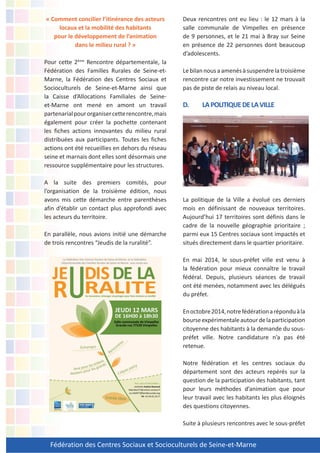 Fédération des Centres Sociaux et Socioculturels de Seine-et-Marne
« Comment concilier l’itinérance des acteurs
locaux et la mobilité des habitants
pour le développement de l’animation
dans le milieu rural ? »
Pour cette 2ème
Rencontre départementale, la
Fédération des Familles Rurales de Seine-et-
Marne, la Fédération des Centres Sociaux et
Socioculturels de Seine-et-Marne ainsi que
la Caisse d’Allocations Familiales de Seine-
et-Marne ont mené en amont un travail
partenarialpourorganisercetterencontre,mais
également pour créer la pochette contenant
les fiches actions innovantes du milieu rural
distribuées aux participants. Toutes les fiches
actions ont été recueillies en dehors du réseau
seine et marnais dont elles sont désormais une
ressource supplémentaire pour les structures.
A la suite des premiers comités, pour
l’organisation de la troisième édition, nous
avons mis cette démarche entre parenthèses
afin d’établir un contact plus approfondi avec
les acteurs du territoire.
En parallèle, nous avions initié une démarche
de trois rencontres “Jeudis de la ruralité”.
Deux rencontres ont eu lieu : le 12 mars à la
salle communale de Vimpelles en présence
de 9 personnes, et le 21 mai à Bray sur Seine
en présence de 22 personnes dont beaucoup
d’adolescents.
Lebilannousaamenésàsuspendrelatroisième
rencontre car notre investissement ne trouvait
pas de piste de relais au niveau local.
D. LAPOLITIQUEDELAVILLE
La politique de la Ville a évolué ces derniers
mois en définissant de nouveaux territoires.
Aujourd’hui 17 territoires sont définis dans le
cadre de la nouvelle géographie prioritaire ;
parmi eux 15 Centres sociaux sont impactés et
situés directement dans le quartier prioritaire.
En mai 2014, le sous-préfet ville est venu à
la fédération pour mieux connaître le travail
fédéral. Depuis, plusieurs séances de travail
ont été menées, notamment avec les délégués
du préfet.
Enoctobre2014,notrefédérationaréponduàla
bourseexpérimentaleautourdelaparticipation
citoyenne des habitants à la demande du sous-
préfet ville. Notre candidature n’a pas été
retenue.
Notre fédération et les centres sociaux du
département sont des acteurs repérés sur la
question de la participation des habitants, tant
pour leurs méthodes d’animation que pour
leur travail avec les habitants les plus éloignés
des questions citoyennes.
Suite à plusieurs rencontres avec le sous-préfet
 