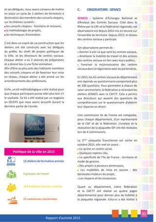 Rapport d’activité 2015
21
et ses délégués, nous avons convenu de mettre
en place un cycle de 3 ateliers de formation à
destination des membres des conseils citoyens,
sur les thèmes suivants :
les conseils citoyens : fonctions et missions,
la méthodologie de projets,
les techniques d’animation.
C’est dans un esprit de co-construction que les
ateliers ont été construits avec les délégués
du préfet, les chefs de projets politiques de
la Ville, et les directeurs de centres sociaux.
Chaque atelier a eu 2 séances de préparation
et a donné lieu à une fiche animation.
Afin d’être au plus près des habitants membres
des conseils citoyens et de favoriser leur mise
en réseau, chaque atelier a été animé sur les
arrondissements des préfectures.
Enfin, un kit méthodologique a été réalisé pour
que chaque participant puisse aller plus loin s’il
le souhaite. Ce kit a été réalisé par un stagiaire
en DEJEPS que nous avons accueilli durant la
dernière partie de l’année.
Poli que de la ville en 2015
12 ateliers de formation animés
6 groupes de travail
184 habitants formés cumulés
15 communes concernées
C. OBSERVATOIRE-SENACS
SENACS : Système d’Échanges National et
d’Analyse des Centres Sociaux. Créé dans le
Rhône par la CAF et la Fédération régionale; cet
observatoire est depuis 2012 mis en oeuvre sur
l’ensemble du territoire. Depuis 2013, le réseau
des centres sociaux y participe.
Cet observatoire permet de :
Donner à voir ce que sont les centres sociaux,
Améliorer la lisibilité du travail et des actions
des centres sociaux en lien avec leurs publics,
Favoriser la reconnaissance des centres
sociauxdanslanégociationaveclespartenaires.
En 2015, les 42 centres sociaux du département
ont répondu au questionnaire comportant plus
de 100 questions. Pour permettre à chacun de
saisir sereinement, la fédération a reconduit les
ateliers SENACS avec la CAF77. Cela a permis
aux directeurs qui avaient des questions de
compréhension sur le questionnaire d’obtenir
leur réponse en direct.
Une commission Ile de France est composée,
pour chaque département, d’un représentant
de la CAF et de la fédération. L’analyse et la
réalisation de la plaquette IDF ont été réalisées
lors de 4 commissions.
La 3ème
plaquette francilienne est sortie en
octobre 2015, elle met en avant :
Ce qu’est un centre social,
Quelques repères clés,
La spécificité de l’Ile de France : territoire et
mode de gestion,
Des projets à plusieurs dimensions,
Les modalités de mise en oeuvre : des
bénévoles moteurs du projet,
Les moyens et les ressources.
Quant au département, notre fédération
et la CAF77 ont réalisé un quatre pages
départemental pour donner plus de lisibilité à
la plaquette régionale. Celui-ci a été réalisé à
 