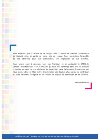 Fédération des Centres Sociaux et Socioculturels de Seine-et-Marne
Nous espérons que la lecture de ce rapport vous a permis de prendre connaissance
de l’activité riche et variée de notre tête de réseau. Nous remercions l’ensemble
de nos adhérents pour leur collaboration, leur implication et leur expertise.
Nous tenons aussi à remercier tous nos financeurs et en particulier la CAF77, le
Conseil départemental 77 et la DDCS77 qui nous font confiance dans tous les dossiers
présentés au profit de nos adhérents. Au regard des deux événements dramatiques que
nous avons subis en 2015, notre détermination est d’autant plus grande de contribuer
au vivre ensemble au regard de nos valeurs de dignité, de démocratie et de solidarité.
L’équipe fédérale
 