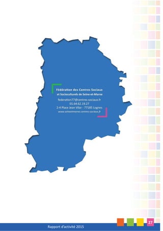 Rapport d’activité 2015
3
2015, année de changement de notre conseil d’administration lors de notre assemblée
générale en mars,
2015, comme les autres années, ponctuée par de nombreux moments d’échanges, de
formations, de rencontres et d’événements tant dans nos locaux fédéraux que dans les
Centres Sociaux de notre réseau,
2015, deuxième année de mise en oeuvre de notre projet fédéral 2014-2018. Les projets
avancent à différents rythmes et nous permettent de structurer notre travail fédéral durant
l’année,
2015, troisième séminaire des administrateurs de notre conseil seine et marnais dans
l’Yonne,
2015, délégation importante à l’assemblée générale de la FCSF à Charleville-Mézières,
2015, notre temps fort du réseau avec le 10ème
forum des centres sociaux à Melun,
2015, notre participation à la rencontre nationale à Strasbourg (67) du réseau jeunes de la
FCSF,
2015, dans le cadre du dispositif DLA (Dispositif Local d’Accompagnement), mise à plat
complète du fonctionnement de la fédération avec l’appui d’un consultant et plusieurs
réunions de travail avec le bureau fédéral et l’équipe fédérale,
2015, deuxième année de notre contrat d’objectifs avec la CAF77 et fin de notre convention
avec le Conseil départemental,
2015, année de partenariat plus intense avec la DDCS du 77,
2015, fermeture de l’espace de vie sociale “Culture et Solidarité” de Lognes, adhérent
depuis 2014 .
Au 31 décembre 2015, le réseau se constitue de 44 adhérents (40 centres sociaux et 4
Espaces de Vie Sociale).
INTRODUCTION
 