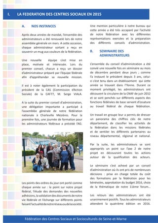 Fédération des Centres Sociaux et Socioculturels de Seine-et-Marne
A. NOS INSTANCES
Après deux années de mandat, l’ensemble des
administrateurs a été renouvelé lors de notre
assemblée générale en mars. A cette occasion,
chaque administrateur sortant a reçu en
souvenir un mug aux couleurs de la fédération.
Une nouvelle équipe s’est mise en
place, motivée et intéressée. Lors du
premier conseil, chacun a reçu un dossier
d’administrateur préparé par l’équipe fédérale
afin d’appréhender sa nouvelle mission.
Il est à noter également la participation du
président de la CAS (Commission d’Action
Sociale) de la CAF77, M. Serge VIALA.
A la suite du premier conseil d’administration,
une délégation importante a participé à
l’assemblée générale de notre fédération
nationale à Charleville Mézières. Pour la
première fois, une journée de formation pour
les administrateurs fédéraux a précédé l’AG.
Les points des ordres du jour ont porté comme
chaque année sur : le point sur notre projet
fédéral, l’étude des demandes des nouvelles
adhésions,lavalidationdesdocumentsdenotre
vie fédérale et l’échange sur différents points
faisantl’actualitédenotreréseauoudelasociété.
I. LA FEDERATION DES CENTRES SOCIAUX EN 2015
Une mention particulière à notre bureau qui
cette année a été très accaparé par l’activité
de notre fédération avec les différentes
représentations exercées et la préparation
des différents conseils d’administration.
B. SEMINAIRE DES
ADMINISTRATEURS
L’ensemble du conseil d’administration a été
convié une nouvelle fois en séminaire au mois
de décembre pendant deux jours ; comme
l’a instauré le président depuis 3 ans, celui-
ci s’est tenu dans un établissement qui cette
année se trouvait dans l’Yonne. Durant ce
moment privilégié, les administrateurs ont
découvert la circulaire de la CNAF de juin 2012
et se sont penchés sur différents aspects des
fonctions fédérales de base servant d’ossature
au travail fédéral de chaque fédération.
Un travail en groupe leur a permis de dresser
un panorama des chiffres clés de notre
département, de classifier les activités de
la fédération dans les missions fédérales
et de ventiler les différents partenaires au
niveau départemental, régional et national.
Par la suite, les administrateurs se sont
appropriés un point sur l’axe 2 de notre
projet en découvrant toutes les actions
autour de la qualification des acteurs.
Le séminaire s’est achevé par un conseil
d’administration où ils ont pris de nombreuses
décisions : prise en charge totale du coût
des formations par la fédération pour les
bénévoles, approbation du budget 2016, choix
de la thématique de notre 11ème forum…
Les retours des administrateurs ont été
unanimement positifs. Tous les administrateurs
attendent la quatrième édition en 2016.
 
