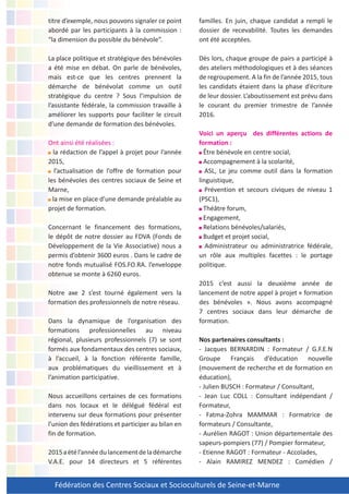 Fédération des Centres Sociaux et Socioculturels de Seine-et-Marne
titre d’exemple, nous pouvons signaler ce point
abordé par les participants à la commission :
“la dimension du possible du bénévole”.
La place politique et stratégique des bénévoles
a été mise en débat. On parle de bénévoles,
mais est-ce que les centres prennent la
démarche de bénévolat comme un outil
stratégique du centre ? Sous l’impulsion de
l’assistante fédérale, la commission travaille à
améliorer les supports pour faciliter le circuit
d’une demande de formation des bénévoles.
Ont ainsi été réalisées :
la rédaction de l’appel à projet pour l’année
2015,
l’actualisation de l’offre de formation pour
les bénévoles des centres sociaux de Seine et
Marne,
la mise en place d’une demande préalable au
projet de formation.
Concernant le financement des formations,
le dépôt de notre dossier au FDVA (Fonds de
Développement de la Vie Associative) nous a
permis d’obtenir 3600 euros . Dans le cadre de
notre fonds mutualisé FOS.FO.RA. l’enveloppe
obtenue se monte à 6260 euros.
Notre axe 2 s’est tourné également vers la
formation des professionnels de notre réseau.
Dans la dynamique de l’organisation des
formations professionnelles au niveau
régional, plusieurs professionnels (7) se sont
formés aux fondamentaux des centres sociaux,
à l’accueil, à la fonction référente famille,
aux problématiques du vieillissement et à
l’animation participative.
Nous accueillons certaines de ces formations
dans nos locaux et le délégué fédéral est
intervenu sur deux formations pour présenter
l’union des fédérations et participer au bilan en
fin de formation.
2015aétél’annéedulancementdeladémarche
V.A.E. pour 14 directeurs et 5 référentes
familles. En juin, chaque candidat a rempli le
dossier de recevabilité. Toutes les demandes
ont été acceptées.
Dès lors, chaque groupe de pairs a participé à
des ateliers méthodologiques et à des séances
de regroupement. A la fin de l’année 2015, tous
les candidats étaient dans la phase d’écriture
de leur dossier. L’aboutissement est prévu dans
le courant du premier trimestre de l’année
2016.
Voici un aperçu des différentes actions de
formation :
Être bénévole en centre social,
Accompagnement à la scolarité,
ASL, Le jeu comme outil dans la formation
linguistique,
Prévention et secours civiques de niveau 1
(PSC1),
Théâtre forum,
Engagement,
Relations bénévoles/salariés,
Budget et projet social,
Administrateur ou administratrice fédérale,
un rôle aux multiples facettes : le portage
politique.
2015 c’est aussi la deuxième année de
lancement de notre appel à projet « formation
des bénévoles ». Nous avons accompagné
7 centres sociaux dans leur démarche de
formation.
Nos partenaires consultants :
- Jacques BERNARDIN : Formateur / G.F.E.N
Groupe Français d’éducation nouvelle
(mouvement de recherche et de formation en
éducation),
- Julien BUSCH : Formateur / Consultant,
- Jean Luc COLL : Consultant indépendant /
Formateur,
- Fatma-Zohra MAMMAR : Formatrice de
formateurs / Consultante,
- Aurélien RAGOT : Union départementale des
sapeurs-pompiers (77) / Pompier formateur,
- Etienne RAGOT : Formateur - Accolades,
- Alain RAMIREZ MENDEZ : Comédien /
 