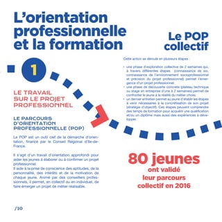 /10
Cette action se déroule en plusieurs étapes :
•	 une phase d’exploration collective de 2 semaines qui,
à travers différentes étapes (connaissance de soi,
connaissance de l’environnement socioprofessionnel
et précision du projet professionnel) permet l’émer-
gence d’un projet professionnel.
•	 une phase de découverte concrète (plateau technique
ou stage en entreprise d’une à 2 semaines) permet de
confronter le jeune à la réalité du métier choisi.
•	 un dernier entretien permet au jeune d’établir les étapes
à venir nécessaires à la concrétisation de son projet
(stratégie d’objectif). Ces étapes peuvent comprendre
des temps de formation pour acquérir une qualification
et/ou un diplôme mais aussi des expériences à déve-
lopper.
L’orientation
professionnelle
et la formation
1
LE TRAVAIL
SUR LE PROJET
PROFESSIONNEL
LE PARCOURS
D’ORIENTATION
PROFESSIONNELLE (POP)
Le POP est un outil clef de la démarche d’orien-
tation, financé par le Conseil Régional d’Ile-de-
France.
Il s’agit d’un travail d’orientation approfondi pour
aider les jeunes à élaborer ou à confirmer un projet
professionnel.
Il aide à la prise de conscience des aptitudes, de la
personnalité, des intérêts et de la motivation de
chaque jeune. Animé par des conseillers profes-
sionnels, il permet, en collectif ou en individuel, de
faire émerger un projet de métier réalisable.
80 jeunes
ont validé
leur parcours
collectif en 2016
Le POP
collectif
 
