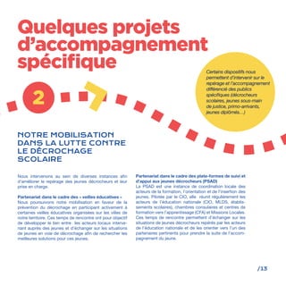 /13
2
Quelques projets
d’accompagnement
spécifique
Nous intervenons au sein de diverses instances afin
d’améliorer le repérage des jeunes décrocheurs et leur
prise en charge.
Partenariat dans le cadre des « veilles éducatives »
Nous poursuivons notre mobilisation en faveur de la
prévention du décrochage en participant activement à
certaines veilles éducatives organisées sur les villes de
notre territoire. Ces temps de rencontre ont pour objectif
de développer le lien entre les acteurs locaux interve-
nant auprès des jeunes et d’échanger sur les situations
de jeunes en voie de décrochage afin de rechercher les
meilleures solutions pour ces jeunes.
Partenariat dans le cadre des plate-formes de suivi et
d’appui aux jeunes décrocheurs (PSAD)
La PSAD est une instance de coordination locale des
acteurs de la formation, l’orientation et de l’insertion des
jeunes. Pilotée par le CIO, elle réunit régulièrement les
acteurs de l’éducation nationale (CIO, MLDS, établis-
sements scolaires), chambres consulaires et centres de
formation vers l’apprentissage (CFA) et Missions Locales.
Ces temps de rencontre permettent d’échanger sur les
situations de jeunes décrocheurs repérés par les acteurs
de l’éducation nationale et de les orienter vers l’un des
partenaires pertinents pour prendre la suite de l’accom-
pagnement du jeune.
NOTRE MOBILISATION
DANS LA LUTTE CONTRE
LE DÉCROCHAGE
SCOLAIRE
Certains dispositifs nous
permettent d’intervenir sur le
repérage et l’accompagnement
différencié des publics
spécifiques (décrocheurs
scolaires, jeunes sous-main
de justice, primo-arrivants,
jeunes diplômés…)
 