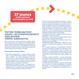 /15
Nous poursuivons l’accompagnement proposé depuis
2014 des jeunes primo-arrivants. Une conseillère dédiée
reçoit ces jeunes et les accompagne dans la construction
de leur projet professionnel, mais également dans leurs
démarches d’accès aux droits, dans la découverte de la
culture française et de la langue française.
Nous proposons plusieurs ateliers :
•	 des ateliers linguistiques «  Français Langues Etran-
gères  » sont animés chaque semaine en partenariat
avec le GRETA  : ces cours d’expression et de pro-
duction écrite et orale permettent l’apprentissage de
la langue française par le biais de mises en situation
professionnelle ou de vie quotidienne (accès aux insti-
tutions, au droit, au logement, à la santé).
•	 des ateliers de musique et de slam : ces ateliers men-
suels favorisent les échanges et la communication entre
participants via un support culturel à la fois ludique et
créatif : la pratique des percussions et la danse.
•	 « Découvrir Paris et ses richesses culturelles » : ces ren-
dez-vous mensuels permettent, outre la découverte de
la culture française, de travailler sur l’autonomie, la mo-
bilité, le partage culturel, les compétences sociales…
Nous travaillons en partenariat avec les établissements
publics culturels qui font partie de la mission « Vivre
ensemble ». Ainsi, le musée des Arts Premiers, Beau-
bourg, le Louvre, la Cité de l’architecture mais aussi les
bibliothèques BNF et BPI ont été visitées.
•	 des ateliers interculturels : 4 projets ont été menés avec
l’Association « Elan Interculturel » 
•	 DIVERCITE : Initier les jeunes en situation défavorisée à
des visites et à des activités muséales.
•	 DECLIC’ ART : développer des techniques de commu-
nication à travers le théâtre.
•	 FORMATION PRIMO ARRIVANTS : identifier les res-
sources lors des parcours migratoires - nourrir l’estime
de soi.
•	 TICI «Identité Citoyenne et Interculturel»: Dévelop-
per des compétences sociales (la collaboration inter-
personnelle, la communication orale, la gestion des
conflits) à la méthodologie recherche-action afin de
réaliser des interviews auprès de jeunes résidant dans
des quartiers multiculturels pour ensuite réaliser une
vidéo.
•	 un atelier « cuisiner ensemble » : 2 repas ont été orga-
nisés dans l’année. Faire les courses, choisir les plats
à préparer et comprendre les recettes c’est aussi un
excellent exercice de français.
•	 Un atelier est ensuite dédié aux habitudes alimentaires
pour aborder les notions de diététique et d’hygiène
alimentaire, de «mal bouffe» et de sensibilisation aux
problématiques de déséquilibre alimentaire dans le
monde...
NOTRE MOBILISATION
POUR L’ACCOMPAGNEMENT
DES JEUNES
PRIMO-ARRIVANTS
37 jeunes
primo-arrivants
accompagnés en 2016
 