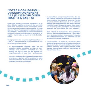 /16
NOTRE MOBILISATION :
L’ACCOMPAGNEMENT
DES JEUNES DIPLÔMÉS
(BAC + 2 À BAC + 5)
Cette action est née d’un constat : l’obtention d’un di-
plôme d’études supérieures ne garantit plus une entrée
rapide dans le monde du travail. Une enquête a révé-
lé qu’un an après l’obtention de leur diplôme 40% des
Bac+5 en France n’avaient pas (encore) trouvé de travail.
Pour remédier à cette situation nous avons mis en oeuvre
le dispositif « Jeunes diplômés, objectif : accéder au 1er
emploi », financé grâce au soutien du Fonds Social Eu-
ropéen.
Nous proposons ainsi aux jeunes diplômés de Bac + 2
à Bac +5, âgés de moins de 30 ans de bénéficier d’un
accompagnement sur mesure :
•	 un accompagnement individuel mené par une
conseillère dédiée, spécialisée en bilan de com-
pétences. Ces entretiens permettent aux par-
ticipants de faire le point sur leur situation so-
cio-professionnelle et leurs choix professionnels.
De plus, si nécessaire, leur conseillère peut les mettre
en lien avec un « parrain » actif ou retraité qui les aidera
à mieux appréhender et comprendre les codes du re-
crutement et de la vie en entreprise.
•	 la possibilité de participer régulièrement à des ate-
liers collectifs thématiques proposés en fonction des
besoins repérés (techniques de recherche d’emploi,
réussir son entretien d’embauche, la vie en entreprise,
optimiser sa candidature dans les réseaux sociaux,
mobilité et travail à l’étranger, simulation vidéo, prendre
soin de son e-réputation, développer ses compétences
autrement que par le travail, des cours d’anglais...).
Dans l’objectif de développer leur réseau profession-
nel, nous leur proposons également des « petits déjeu-
ners » avec des recruteurs et des visites d’entreprises
afin d’échanger de manière plus informelle avec des
recruteurs ou potentiels employeurs.
•	 l’accès quotidien à un espace de « co-working » dédié
aux jeunes de ce dispositif. Dans cet espace, les jeunes
disposent d’outils, de logiciels facilitant leur recherche
d’emploi (e-learning, serious game, annuaires profes-
sionnels, documentation, répertoire d’entreprises de
l’Ile-de-France, etc…).
 