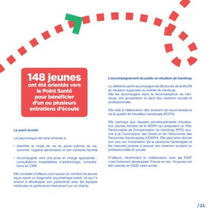 /21
Le point écoute
La psychologue est ainsi amenée à :
•	 Identifier le mode de vie du jeune (rythme de vie,
sommeil, hygiène alimentaire) et son contexte familial
•	 Accompagner vers une prise en charge appropriée :
consultations hospitalières d’addictologie, consulta-
tions en CMP.
Elle constate d’ailleurs une hausse du nombre de jeunes
reçus ayant un diagnostic psychiatrique avéré, ce qui l’a
amené à développer son partenariat avec les équipes
médicales et partenaires intervenant sur ce champ.
L’accompagnement du public en situation de handicap
La référente santé accompagne les 88 jeunes de la MLVM
en situation supposée ou avérée de handicap.
Elle les accompagne dans la reconnaissance du han-
dicap, son acceptation et dans leur insertion sociale et
professionnelle.
Elle aide à l’élaboration des dossiers de reconnaissance
de la qualité de travailleur handicapé (RQTH).
Elle participe aux équipes pluridisciplinaires d’évalua-
tion Jeunes Adultes de la MDPH qui proposent un Plan
Personnalisé de Compensation du handicap (PPC) sou-
mis à la Commission des Droits et de l’Autonomie des
Personnes Handicapées (CDAPH). Elle peut ainsi donner
son avis sur l’orientation de la personne handicapée et
les mesures propres à assurer son insertion scolaire ou
professionnelle et sociale.
D’ailleurs, récemment la collaboration avec les ESAT
s’est fortement développée. Preuve en est, 16 jeunes ont
été orientés en ESAT cette année.
148 jeunes
ont été orientés vers
le Point Santé
pour bénéficier
d’un ou plusieurs
entretiens d’écoute
 