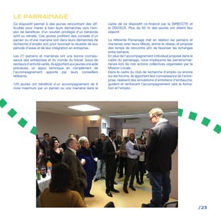 /23
Ce dispositif permet à des jeunes rencontrant des dif-
ficultés pour mener à bien leurs démarches vers l’em-
ploi de bénéficier d’un soutien privilégié d’un bénévole
actif ou retraité. Ces jeunes profitent des conseils d’un
parrain ou d’une marraine soit dans leurs démarches de
recherche d’emploi soit pour favoriser la réussite de leur
période d’essai et de leur intégration en entreprise.
Les 27 parrains et marraines ont une bonne connais-
sance des entreprises et du monde du travail. Issus de
secteursd’activitévariés,ilsapportentauxjeunesuneaide
précieuse, un appui technique en complément de
l’accompagnement apporté par leurs conseillers
référents.
120 jeunes ont bénéficié d’un accompagnement de 6
mois maximum par un parrain ou une marraine dans le
cadre de ce dispositif co-financé par la DIRECCTE et
la DDCSCS. Plus de 50 % des jeunes ont atteint leur
objectif.
La référente Parrainage met en relation les parrains et
marraines avec leurs filleuls, anime le réseau et propose
des temps de rencontre afin de favoriser les échanges
entre parrains.
En plus de l’accompagnement individuel proposé dans le
cadre du parrainage, nous impliquons les parrains/mar-
raines lors de nos actions collectives organisées par la
Mission Locale.
Dans le cadre du club de recherche d’emploi ou encore
sur les forums, ils apportent leur connaissance de l’entre-
prise, réalisent des simulations d’entretiens d’embauche,
guident et renforcent l’accompagnement vers la forma-
tion et l’emploi.
LE PARRAINAGE
 