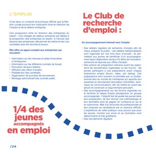 /24
C‘est dans un contexte économique difficile que la Mis-
sion Locale poursuit son implication forte en direction de
l’emploi et de la relation entreprise.
Une prospection forte en direction des entreprises du
bassin : Une chargée de relation entreprise est dédiée à
la prospection des entreprises du bassin. A l’écoute des
besoins des entreprises, elle permet de mettre en lien nos
candidats avec les recruteurs locaux.
Elle offre un appui complet aux entreprises qui
recrutent :
•	 Information sur les mesures et aides financières
à l’embauche,
•	 Information sur les différents contrats de travail,
•	 Promotion de leurs métiers,
•	 Diffusion des offres d’emploi,
•	 Présélection des candidats,
•	 Organisation de journées de recrutement,
•	 Montage administratif des contrats aidés.
Un accompagnement intensif vers l’emploi
•	 Des ateliers réguliers de recherche d’emploi afin de
mieux préparer le public : ces ateliers hebdomadaires
sont organisés sur nos trois lieux d’accueil ; ils per-
mettent aux jeunes de bénéficier d’un accompagne-
ment dans l’élaboration de leur CV, lettre de motivation,
recherche et réponse aux offres d’emploi
•	 Des actions de préparation intensive avant les opéra-
tions de recrutements organisées ou les forums : les
jeunes participent à ces préparations avant chaque
évènement emploi (forum, rallye, job dating). Ces
préparations sont souvent co-animées par un profes-
sionnel issu du monde de l’entreprise qui apporte son
expertise en recrutement (simulation d’entretien, tech-
nique de communication), afin de mettre en avant ses
atouts et construire un argumentaire percutant.
•	 Des accompagnements sur les forums organisés sur
le territoire et rallyes Emploi (prospection en groupe
accompagnée) : l’objectif est de guider les jeunes dans
leur prospection, de leur donner une méthodologie et
leur permettre ainsi de gagner en confiance en soi et
en autonomie. Aller à la rencontre de professionnels et
leur proposer sa candidature est un exercice difficile.
L’expérience de cette pratique nous prouve que pour
les jeunes, montrer son envie et sa motivation sont
déterminants et très gratifiants.
•	 Des recrutements réguliers
L’EMPLOI
1/4 des
jeunes
accompagnés
en emploi
Le Club de
recherche
d’emploi :
 