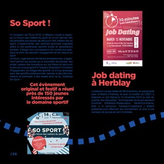 /26
A l’occasion de l’Euro 2016, la Mission Locale a organi-
sé un Forum des métiers du sport le 14 juin dernier, afin
de permettre aux jeunes de découvrir des métiers liés au
sport, d’expérimenter des activités sportives originales
grâce à nos partenaires sportifs (clubs et associations
locales), d’élargir leur connaissance du monde journalis-
tique et enfin de valoriser l’engagement et les valeurs du
sport.
Le forum, organisé par domaines professionnels, a égale-
ment permis aux jeunes qui le souhaitait de préciser leur
projet, repérer des formations sur les filières et découvrir
le service civique sportif à l’Espace Orientation Formation
/Engagement. Au Village des sportifs, ils ont pu échanger
avec des sportifs professionnels, assister à des démons-
trations et participer à des essais ainsi qu’au challenge
So Sport !
La Mission Locale Vallée de Montmorency, en partenariat
avec la Mairie d’Herblay, et avec le soutien du CGET, a
organisé un Job Dating le 15 novembre 2016 au sein du
quartier des Naquettes. 18 entreprises de divers secteurs
d’activité (Hôtellerie-Restauration, Vente/Commerce,
Aide à la personne, Transport-Logistique…) étaient
présentes pour effectuer leur recrutement, et plus d’une
centaine de jeunes se sont mobilisés.
So Sport !
Job dating
à HerblayCet évènement
original et festif a réuni
près de 150 jeunes
intéressés par
le domaine sportif
14h>17h30
ENTRÉE LIBRE
Mission LocaleVallée de Montmorency
 