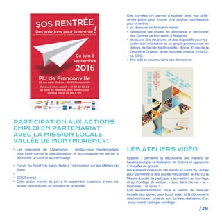 /29
PARTICIPATION AUX ACTIONS
EMPLOI EN PARTENARIAT
AVEC LA MISSION LOCALE
VALLÉE DE MONTMORENCY:
•	 Les mercredis de l’Alternance : rendez-vous hebdomadaire
pour lutter contre la déscolarisation et accompagner les jeunes à
décrocher un contrat apprentissage
•	 Forum So Sport ! le salon dédié à l’information sur les Métiers du
Sport
•	
•	 SOS Rentrée
•	 Cette action menée de juin à fin septembre s’adresse à tous les
jeunes sans solution au moment de la rentrée.
POINTINFORMATIONJEUNESSE
Lundi<14h/17h>
MardiMercrediVendredi
<9h/12h-14h/17h>
< FORMATION < JOB < STAGE < EMPLOI >
< SANTE < MOBILITE < ENGAGEMENT >
< ORIENTATION < LOISIR >
30 rue de la Station - Franconville
< 01.39.32.66.03 >
jfichera@mlvm.asso.fr
< mlvm.asso.fr >
Ces journées ont permis d’explorer avec eux diffé-
rentes pistes pour trouver une solution satisfaisante
pour la rentrée :
•	 se réinscrire en formation initiale
•	 poursuivre ses études en alternance et rencontrer
des Centres de Formation d’Apprentis
•	 découvrir des structures et des dispositifs pour tra-
vailler son orientation et un projet professionnel en
dehors de l’école traditionnelle : Epide, Ecole de la
Deuxième Chance, lycée Nouvelle chance, Unis-Ci-
té, CIED.
•	 être aidé et soutenu dans ses démarches
LES ATELIERS VIDÉO
Objectif : permettre la découverte des métiers de
l’audiovisuel par la réalisation de fictions et apprendre
à travailler en groupe
Deux ateliers vidéos ont été menés au cours de l’année
pour permettre à des jeunes fréquentant le PIJ ou la
Mission Locale de participer à la création, au tournage
et au montage de vidéos : « Lulu dans ma rue » et «
Diplômés… et après ? »
Ces expérimentations nous a permis de mesurer
l’intérêt des jeunes pour l’outil vidéo et la découverte
des techniques : prise de son, lumière, réalisation d’un
story-board, cadrage, montage.
 
