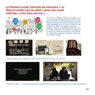 /31
Le PIJ et la Mission Locale ont participé à ce
concours afin de sensibiliser les jeunes, dans le cadre
de leur orientation, au monde du travail ainsi qu’aux
différentes représentations qu’ils ont des métiers. Ce
projet pédagogique est le moyen de découvrir des
métiers via la création de supports numériques.
Objectifs : Réaliser un reportage vidéo d’une durée
de 3 minutes maximum, du scénario au montage, sur
un métier une entreprise une activité : il faut enquê-
ter, comprendre, reformuler, synthétiser, faire expri-
mer, restituer, suggérer.
La Mission Locale s’est vu décerner un CLAP d’argent au Grand Rex à Paris, le 26 mai 2016
« Diplomés, et après… » : une vidéo de promotion du dispositif des jeunes diplômés montée par et pour des jeunes diplômés !
La Mission Locale, lauréate du concours « Je
filme le métier qui me plait » pour son court
métrage « Lulu dans ma rue ».
 