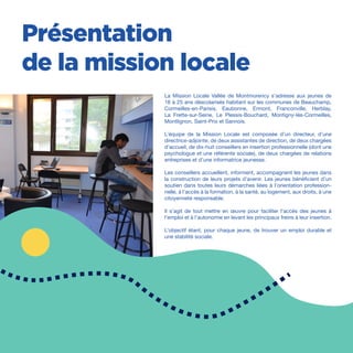 /4
Présentation
de la mission locale
La Mission Locale Vallée de Montmorency s’adresse aux jeunes de
16 à 25 ans déscolarisés habitant sur les communes de Beauchamp,
Cormeilles-en-Parisis, Eaubonne, Ermont, Franconville, Herblay,
La Frette-sur-Seine, Le Plessis-Bouchard, Montigny-lès-Cormeilles,
Montlignon, Saint-Prix et Sannois.
L’équipe de la Mission Locale est composée d’un directeur, d’une
directrice-adjointe, de deux assistantes de direction, de deux chargées
d’accueil, de dix-huit conseillers en insertion professionnelle (dont une
psychologue et une référente sociale), de deux chargées de relations
entreprises et d’une informatrice jeunesse.
Les conseillers accueillent, informent, accompagnent les jeunes dans
la construction de leurs projets d’avenir. Les jeunes bénéficient d’un
soutien dans toutes leurs démarches liées à l’orientation profession-
nelle, à l’accès à la formation, à la santé, au logement, aux droits, à une
citoyenneté responsable.
Il s’agit de tout mettre en œuvre pour faciliter l’accès des jeunes à
l’emploi et à l’autonomie en levant les principaux freins à leur insertion.
L’objectif étant, pour chaque jeune, de trouver un emploi durable et
une stabilité sociale.
 