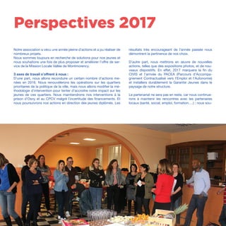 /50
Notre association a vécu une année pleine d’actions et a pu réaliser de
nombreux projets.
Nous sommes toujours en recherche de solutions pour nos jeunes et
nous souhaitons une fois de plus proposer et améliorer l’offre de ser-
vice de la Mission Locale Vallée de Montmorency.
3 axes de travail s’offrent à nous :
D’une part, nous allons reconduire un certain nombre d’actions me-
nées en 2016. Nous renouvèlerons les opérations sur les quartiers
prioritaires de la politique de la ville, mais nous allons modifier la mé-
thodologie d’intervention pour tenter d’accroitre notre impact sur les
jeunes de ces quartiers. Nous maintiendrons nos interventions à la
prison d’Osny et au CPCV malgré l’incertitude des financements. Et
nous poursuivrons nos actions en direction des jeunes diplômés. Les
Perspectives 2017
résultats très encourageant de l’année passée nous
démontrent la pertinence de nos choix.
D’autre part, nous mettrons en œuvre de nouvelles
actions, telles que des expositions photos, et de nou-
veaux dispositifs. En effet, 2017 marquera la fin du
CIVIS et l’arrivée du PACEA (Parcours d’Accompa-
gnement Contractualisé vers l’Emploi et l’Autonomie)
et installera durablement la Garantie Jeunes dans le
paysage de notre structure.
Le partenariat ne sera pas en reste, car nous continue-
rons à maintenir les rencontres avec les partenaires
locaux (santé, social, emploi, formation….) ; nous sou-
 