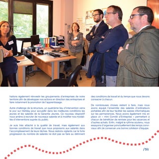 /51
haitons également réinvestir les groupements d’entreprises de notre
territoire afin de développer nos actions en direction des entreprises et
faire notamment la promotion de l’apprentissage.
Autre challenge de la structure, un quatrième lieu d’intervention verra
le jour sur Herblay pour accueillir dans les meilleures conditions les
jeunes et les salariés de la Garantie Jeunes. Ce nouveau dispositif
nous amène à recruter de nouveaux salariés et à modifier nos modali-
tés d’interventions auprès du public.
Je suis très attaché à la qualité de travail, mais également aux
bonnes conditions de travail que nous proposons aux salariés dans
l’accomplissement de leurs tâches. Nous restons vigilants car la forte
progression du nombre de salariés ne doit pas se faire au détriment
des conditions de travail et du temps que nous devons
consacrer à chacun.
De nombreuses choses restent à faire, mais nous
avons équipé l’ensemble des salariés d’ordinateurs
portables afin de leur faciliter les saisies informatiques
sur les permanences. Nous avons également mis en
place un « mini Comité d’Entreprise » permettant à
chacun de bénéficier de remises pour les vacances et
d’autres achats. Enfin, malgré le rythme soutenu, nous
essayons d’organiser ponctuellement des temps convi-
viaux afin de conserver une bonne cohésion d’équipe.
 