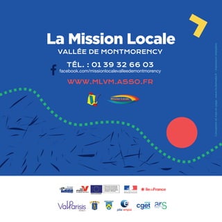 /52
TÉL. : 01 39 32 66 03
facebook.com/missionlocalevalleedemontmorency
VALLÉE DE MONTMORENCY
WWW.MLVM.ASSO.FR
La Mission Locale
Mission LocaleVallée de Montmorency
Conceptionetmiseenpage:www.incitemedia.fr-Impressioninterplans
 