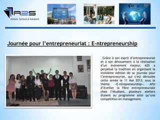 Grâce à son esprit d’entrepreneuriat
et à son dévouement à la réalisation
d’un événement majeur, A2S a
perpétué la tradition en organisant la
troisième édition de sa journée pour
l’entrepreneuriat, qui s’est déroulée
cette année le 11 Mai 2013, sous le
thème «E-ntrepreneurship». Afin
d’éveiller la fibre entrepreneuriale
chez l’étudiant, plusieurs ateliers
étaient au programme ainsi qu’une
compétition en management.
Journée pour l’entrepreneuriat : E-ntrepreneurship
 
