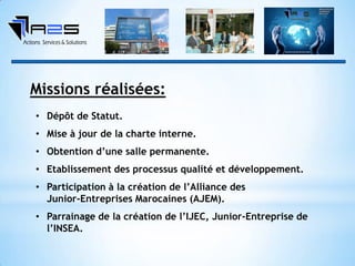 • Dépôt de Statut.
• Mise à jour de la charte interne.
• Obtention d’une salle permanente.
• Etablissement des processus qualité et développement.
• Participation à la création de l’Alliance des
Junior-Entreprises Marocaines (AJEM).
• Parrainage de la création de l’IJEC, Junior-Entreprise de
l’INSEA.
Missions réalisées:
 