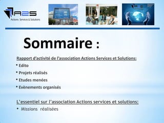 Rapport d’activité de l’association Actions Services et Solutions:
• Edito
• Projets réalisés
• Etudes menées
• Evènements organisés
L’essentiel sur l’association Actions services et solutions:
• Missions réalisées
Sommaire :
 