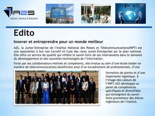 A2S, la Junior-Entreprise de l’Institut National des Postes et Télécommunications(INPT) est
une association à but non lucratif et l'une des rares Junior-Entreprises sur le plan national.
Elle offre un service de qualité qui reflète le savoir-faire de ses intervenants dans le domaine
du développement et des nouvelles technologies de l’information.
Forte par ses collaborateurs motivés et compétents, elle évolue au sein d’une école leader en
matière de télécommunications bénéficiant ainsi d’un encadrement de professionnels, d’une
formation de pointe et d’une
importante logistique. À
l’image des valeurs de
l’INPT, A2S développe un
panel de compétences
spécifiques et diversifiées
qui témoignent du savoir-
faire prometteur des élèves
ingénieurs de l’institut.
Innover et entreprendre pour un monde meilleur
Edito
 