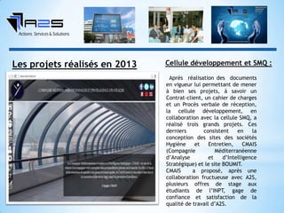 Les projets réalisés en 2013
Après réalisation des documents
en vigueur lui permettant de mener
à bien ses projets, à savoir un
Contrat-client, un cahier de charges
et un Procès verbale de réception,
la cellule développement, en
collaboration avec la cellule SMQ, a
réalisé trois grands projets. Ces
derniers consistent en la
conception des sites des sociétés
Hygiène et Entretien, CMAIS
(Compagnie Méditerranéenne
d’Analyse et d’Intelligence
Stratégique) et le site BOUMIT.
CMAIS a proposé, après une
collaboration fructueuse avec A2S,
plusieurs offres de stage aux
étudiants de l’INPT, gage de
confiance et satisfaction de la
qualité de travail d’A2S.
Cellule développement et SMQ :
 