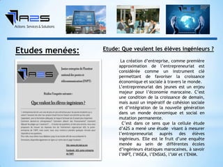 Etude: Que veulent les élèves ingénieurs ?
La création d’entreprise, comme première
approximation de l’entrepreneuriat est
considérée comme un instrument clé
permettant de favoriser la croissance
économique et sociale à travers le monde.
L’entrepreneuriat des jeunes est un enjeu
majeur pour l’économie marocaine. C’est
une condition de la croissance de demain,
mais aussi un impératif de cohésion sociale
et d’intégration de la nouvelle génération
dans un monde économique et social en
mutation permanente.
C’est dans ce sens que la cellule étude
d’A2S a mené une étude visant à mesurer
l’entrepreneuriat auprès des élèves
ingénieurs. Elle est le fruit d’une enquête
menée au sein de différentes écoles
d’ingénieurs étatiques marocaines, à savoir
l’INPT, l’INSEA, l’ENSIAS, l’IAV et l’ENIM.
Etudes menées:
 