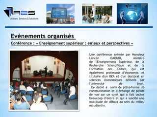 Une conférence animée par Monsieur
Lahcen DAOUDI, Ministre
de l'Enseignement Supérieur, de la
Recherche Scientifique et de la
Formation des Cadres, qui est
également professeur d’économie, et
titulaire d'un DEA et d'un doctorat en
sciences économiques délivrés par
l'université de Lyon.
Ce débat a servi de plate-forme de
communication et d’échange de points
de vue sur un sujet qui a fait couler
beaucoup d’encre et qui a suscité une
multitude de débats au sein du milieu
estudiantin.
Conférence : « Enseignement supérieur : enjeux et perspectives »
Evènements organisés
 