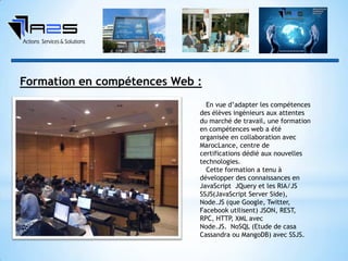 Formation en compétences Web :
En vue d’adapter les compétences
des élèves ingénieurs aux attentes
du marché de travail, une formation
en compétences web a été
organisée en collaboration avec
MarocLance, centre de
certifications dédié aux nouvelles
technologies.
Cette formation a tenu à
développer des connaissances en
JavaScript JQuery et les RIA/JS
SSJS(JavaScript Server Side),
Node.JS (que Google, Twitter,
Facebook utilisent) JSON, REST,
RPC, HTTP, XML avec
Node.JS. NoSQL (Etude de casa
Cassandra ou MangoDB) avec SSJS.
 