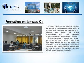 Formation en langage C :
La Junior-Entreprise de l’Institut National
des Postes et Télécommunications (INPT) a
organisé une formation en langage C au
bénéfice des élèves des classes
préparatoires pour une meilleure
préparation au Concours National Commun.
Cette formation de 12 heures, qui a eu lieu
aux locaux de l’INPT, a été répartie sur
deux jours permettant ainsi aux taupins de
bénéficier d’un encadrement personnalisé
comblant leurs lacunes et leur garantissant
un gain de temps très précieux dans une
période de préparation si chargée.
 