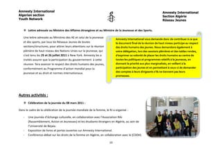 Amnesty International                                                                                             Amnesty International
Algerian section                                                                                                  Section Algérie
Youth Network                                                                                                     Réseau Jeunes


    Lettre adressée au Ministre des Affaires étrangères et au Ministre de la Jeunesse et des Sports.

   Une lettre adressée au Ministres des AE et celui de la jeunesse          Amnesty International vous demande donc de contribuer à ce que
   et des sports, par tous les Réseaux Jeunes de toutes                     le document final de la réunion de haut niveau participe au respect
   sections/structures, pour attirer leurs attentions sur la réunion        des droits humains des jeunes. Nous demandons également à
   plénière de haut niveau des Nations Unies sur la jeunesse, qui           votre délégation, lors des sessions plénières et des tables rondes,
   s’est tenu les 25 et 26 juillet 2011 à New York. Amnesty les a           d’exprimer sa volonté de placer les droits humains au centre de
   invités assurer que la participation du gouvernement à cette             toutes les politiques et programmes relatifs à la jeunesse, en
   réunion fera avancer le respect des droits humains des jeunes,           donnant la priorité aux plus marginalisés, en veillant à la
   conformément au Programme d’action mondial pour la                       participation des jeunes et en permettant à ceux-ci de demander
   jeunesse et au droit et normes internationaux.                           des comptes à leurs dirigeants s’ils ne tiennent pas leurs
                                                                            promesses.




Autres activités :
    Célébration de la journée du 08 mars 2011 :

Dans le cadre de la célébration de la journée mondiale de la femme, le RJ a organisé :

   -   Une journée d’échange culturelle, en collaboration avec l’Association RAJ
       (Rassemblement, Action et Jeunesses) et les étudiants étrangers en Algérie, au sein de
       l’Université de Bejaia.
   -   Exposition de livres et portes ouvertes sur Amnesty International.
   -   Conférence-débat sur les droits de la femme en Algérie, en collaboration avec le (CDDH)

                                                                       10
 