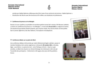 Amnesty International                                                                                         Amnesty International
Algerian section                                                                                              Section Algérie
Youth Network                                                                                                 Réseau Jeunes


      animée par Habiba Djahnine, défenseuse des DH et sœur d’une victime du terrorisme « Nabila Djahnine ».
  -   Distribution des fleures avec des brochures d’AI collées, aux étudiantes et professeures



   Conférence de presse sur les Réfugiés

  Avocat à la cour suprême, ex-président et secrétaire général actuel de la section, Mr Mouenis Lakhdari,
  a animé une conférence de presse sur « les Réfugiés », le mercredi 10 aout 2011 au siège de la section.
  Une dizaine de journalistes étaient présents, plus d’autres invités. Plus de dix articles ont été publiés
  dans la presse algérienne, des deux éditions, Francophone et Arabophone.




   Conférence-débats sur La peine de Mort
  Une conférence-débats à été animée par maître Mohammed Seghir Lakhdari, avocat et
  membre fondateur de la section algérienne, le dimanche 09 octobre 2011, à Zéralda,
  Alger ; sous thème « La peine de mort : entre Politique et Droit ». Etant un sujet
  sensible, un débat très chaud et un climat d’échange très intéressant à été crée par
  l’ensemble des participants. L’évènement a été apparu dans plus de 05 quotidiens
  locaux.




                                                                      11
 
