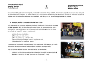 Amnesty International                                                                                          Amnesty International
Algerian section                                                                                               Section Algérie
Youth Network                                                                                                  Réseau Jeunes


Une animation EDH, prévu être animée par le président de la Section et chargé de l’EDH, Ali Yemloul, mais par faute d’organisation de la part
de l’administration du complexe. Un atelier de dessin pour une vaigntaine d’enfants âgés de 06 à 12 ans. En suite une animation Théâtrale et
clown et enfin un mini tournoi de football pour les enfants âgés de 08 à 16 ans, et l’équipe gagnante a eu un trophée.



    Marathon Mondial d’Ecriture des lettres & Shine a Light

Pour la deuxième fois, la section algérienne prend part au marathon d’écriture des lettres du
03 au 17 décembre 2011, sur des cas les plus urgents choisis par le mouvement, et pour la
première fois, la section enregistre un chiffre aussi important, 6480 signatures. Les 05 cas
parmi les 15 sur lesquels la section a travaillé sont :

   -   1/ Jabbar Savalan, Azerbaïdjan.
   -   2/ Fatima Hussein Badi, Yémen.
   -   3/ Neil Abu el Kassawy, Arabie Saoudite.
   -   4/ Yodok, Camps pour réfugiés politique en Corée du Nord.
   -   5/ WOZA, Femme du Zimbabwe, debout.

Les activités du marathon se sont déroulées qu’aux Universités et cités de Bejaia, vu la non-
autorisation des autorités à activer ailleurs. De plus le manque de moyens aussi.

Voici en quelques lignes les activités faites, pour attirer les gens à signer :

   -   Ouverture du marathon par une journée d’exposition et collecte de signatures le 04
       décembre à l’université de Targa Ouzemour, de 09h00 jusqu’à 17h00.



                                                                            13
 