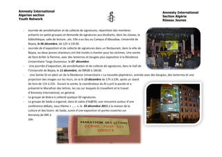 Amnesty International                                                                                          Amnesty International
Algerian section                                                                                               Section Algérie
Youth Network                                                                                                  Réseau Jeunes


  -   Journée de sensibilisation et de collecte de signatures, répartition des membres
      présents en petits groupes et demande de signatures aux étudiants, dans les classes, la
      bibliothèque, salle de lecture…etc. Elle a eu lieu au Campus d’Aboudaw, Université de
      Bejaia, le 06 décembre, de 12h à 15h30.
  -   Journée de d’exposition et de collecte de signatures dans un Restaurant, dans la ville de
      Bejaia, ou deux jeunes chanteurs ont été invités à chanter pour les victimes. Une soirée
      de faire briller la flamme, avec des lanternes et bougies plus exposition à la Résidence
      Universitaire Targa Ouzemour, le 07 décembre.
  -    Une journée d’exposition, de sensibilisation et de collecte de signatures, dans le Hall de
      l’Université de Bejaia, le 11 décembre, de 09h00 à 16h30.
  -     Une Soirée DJ en plein air de la Résidence Universitaire « La nouvelle pépinière», animée avec des bougies, des lanternes et une
      projection des visages sur les murs, et ce le 13 décembre de 17h à 23h, après un stand
      de livre de 11h à 21h. Durant la soirée, le coordinateur du RJ a prit la parole et a
      présenté le Marathon des lettres, les cas sur lesquels ils travaillent et le travail
      d’Amnesty International, en général.
  -   Le groupe de Biskra à collecté quelque 50 signatures.
  -   Le groupe de Saida a organisé, dans le cadre d’Ai@50, une rencontre autour d’une
      conférence-débats, sous thème « …… », le 24 décembre 2011 à la maison de la
      culture et des loisirs de Saida, suivie d’une exposition et portes ouvertes sur
      Amnesty de 09h à
      16h.




                                                                     14
 