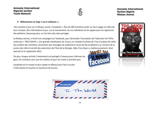 Amnesty International                                                                                              Amnesty International
Algerian section                                                                                                   Section Algérie
Youth Network                                                                                                      Réseau Jeunes


    Militantisme en linge « Les E-militants » :

 Des activités à jour sur le Réseau social « Facebook ». Plus de 200 membres actifs sur leurs pages et celles de
leurs ami(e)s. Des informations à jour, sur le mouvement, les cas individuels et les appels pour les signatures
des pétitions, beaucoup plus, sur les liens des sites partagés.

Le Réseau Jeunes, a mené une campagne sur facebook, pour demander l’annulation de l’exécution de l’Afro-
américain « TROY DAVIS ». Une grande mobilisation de 5 jours, en mettant la photo de Troy à la place de celles
des profiles des membres, lancement des messages de solidarité et envoi de fax et pétitions au ministre de la
justice des USA et comité des exécutions de l’Etat de la Géorgie. Mais Troy Davis a, malheureusement, était
exécuté le 21 septembre 2011.

De plus, chaque activité / événement est partagé à l’avance pour informer les
gens, les membres ainsi que les médias et pour les inviter à prendre part.

Facebook est le moyen le plus rapide et efficace pour faire circuler
l’information et toucher le maximum de Jeunes.




                                                                        15
 