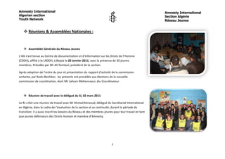 Amnesty International                                                                                  Amnesty International
Algerian section                                                                                       Section Algérie
Youth Network                                                                                          Réseau Jeunes


    Réunions & Assemblées Nationales :



    Assemblée Générale du Réseau Jeunes

L’AG s’est tenue au Centre de documentation et d’Information sur les Droits de l’Homme
(CDDH), affilié à la LADDH, à Bejaia le 20 Janvier 2011; avec la présence de 30 jeunes
membres. Présidée par Mr Ali Yemloul, président de la section.

Après adoption de l’ordre du jour et présentation du rapport d’activité de la commission
sortante, par Rezki Bechiker, les présents ont procédés aux élections de la nouvelle
commission de coordination, dont Mr Lahcen Mehennaoui, élu Coordinateur.



    Réunion de travail avec le délégué du SI, 02 mars 2011

Le RJ a fait une réunion de travail avec Mr Ahmed Keraoud, délégué du Secrétariat International
en Algérie, dans le cadre de l’évaluation de la section et sa continuité, durant la période de
transition. Il a aussi inscrit les besoins du Réseau et des membres jeunes pour leur travail en tant
que jeunes défenseurs des Droits Humain et membre d’Amnesty.




                                                                         2
 