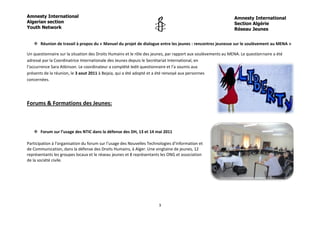 Amnesty International                                                                                         Amnesty International
Algerian section                                                                                              Section Algérie
Youth Network                                                                                                 Réseau Jeunes


    Réunion de travail à propos du « Manuel du projet de dialogue entre les jeunes : rencontres jeunesse sur le soulèvement au MENA »

Un questionnaire sur la situation des Droits Humains et le rôle des jeunes, par rapport aux soulèvements au MENA. Le questionnaire a été
adressé par la Coordinatrice Internationale des Jeunes depuis le Secrétariat International, en
l’occurrence Sara Atkinson. Le coordinateur a complété ledit questionnaire et l’a soumis aux
présents de la réunion, le 3 aout 2011 à Bejaia, qui a été adopté et a été renvoyé aux personnes
concernées.




Forums & Formations des Jeunes:



    Forum sur l’usage des NTIC dans la défense des DH, 13 et 14 mai 2011

Participation à l’organisation du forum sur l’usage des Nouvelles Technologies d’Information et
de Communication, dans la défense des Droits Humains, à Alger. Une vingtaine de jeunes, 12
représentants les groupes locaux et le réseau jeunes et 8 représentants les ONG et association
de la société civile.




                                                                       3
 