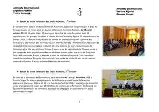 Amnesty International                                                                            Amnesty International
Algerian section                                                                                 Section Algérie
Youth Network                                                                                    Réseau Jeunes


    Forum du Jeune Défenseur des Droits Humains, 1re Session

En collaboration avec la fondation Friedrich Naumann, la Section à organisée par le biais du
Réseau Jeunes, un forum pour les Jeunes défenseurs des droits humains, du 08 au 13
octobre 2011 à Zéralda, Alger. 26 jeunes ont bénéficié de cette formation, dont 14
représentants les groupes locaux et le réseau jeunes d’Amnesty Algérie, 12 représentants les
autres ONGs. Le forum avait pour but de former les jeunes participants à devenir des
formateurs, ((formation des formateurs)). Les thèmes abordés : Animation EDH, les enjeux et
obstacles de la communication, la liberté de culte, la peine de mort, les techniques de
formation et le rôle des pétitions/ lettres d’urgence sur les cas individuels. Chaque soirée a
été consacrée à des activités animées par le réseau jeunes, telles que le cas de Troy Davis
(qui a été condamné à mort et exécuté le mois de septembre en dépit d’une campagne
mondiale menée par Amnesty International), une soirée de solidarité avec les victimes de
violence en Syrie et d’autres activités théâtrales et musicales.



    Forum du Jeune Défenseur des Droits Humains, 2me Session

La suite de la formation des formateurs, s’est déroulée du 19 au 23 décembre 2011 à
Zéralda, Alger. 14 membres représentant les différents groupes locaux de la section
algérienne d’Amnesty Algérie et 08 représentants d’autres ONG et association de la société
civile. L’encadrement assuré par 04 membres. Le contenu de la formation s’est focalisé sur
la suite des techniques de formation, le travail de campagne, les animations EDH et les
personnes en danger.



                                                                       4
 