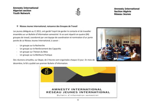 Amnesty International                                                                        Amnesty International
Algerian section                                                                             Section Algérie
Youth Network                                                                                Réseau Jeunes




    Réseau Jeunes International, naissance des Groupes de Travail

Les jeunes délégués au CI 2011, ont gardé l’esprit de garder le contacte et de travailler
ensemble sur un Bulletin d’Information semestriel. Ils se sont répartit en quatre (04)
groupes de travail, coordonné par une équipe de coordination et nomination d’un porte
parole de ce Réseau Jeunes International, à savoir :

   -   Un groupe sur la Recherche
   -   Un groupe sur le Renforcement des Capacités
   -   Un groupe sur l’Action du Mois
   -   Un groupe sur la Meilleure Pratique

Des réunions virtuelles, sur Skype, de 2 heures sont organisées chaque 15 jour. En mois de
décembre, le RJI a publié son premier Bulletin d’Information.




                                                                       8
 